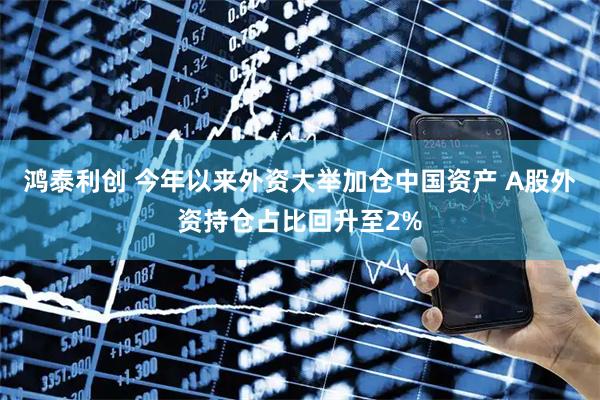 鸿泰利创 今年以来外资大举加仓中国资产 A股外资持仓占比回升至2%