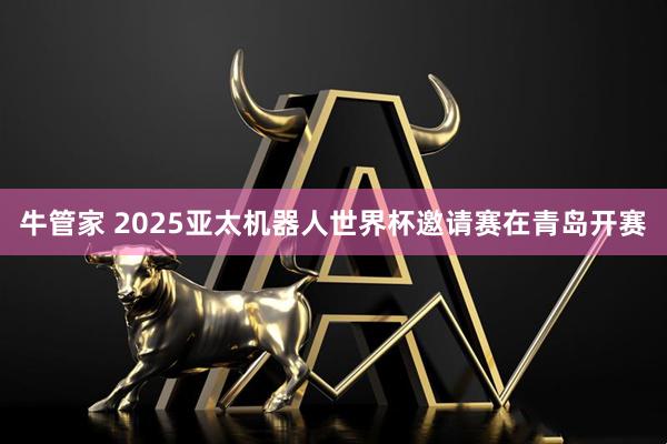 牛管家 2025亚太机器人世界杯邀请赛在青岛开赛