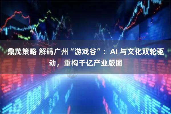鼎茂策略 解码广州“游戏谷”：AI 与文化双轮驱动，重构千亿产业版图
