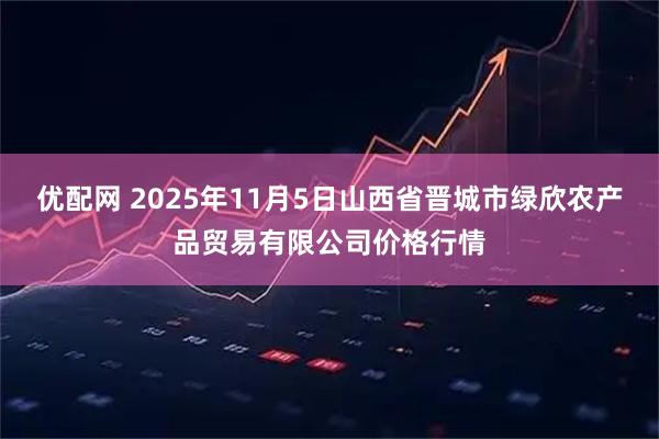 优配网 2025年11月5日山西省晋城市绿欣农产品贸易有限公司价格行情