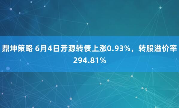 鼎坤策略 6月4日芳源转债上涨0.93%，转股溢价率294.81%