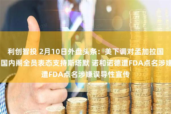利创智投 2月10日外盘头条：美下调对孟加拉国对等关税 英国内阁全员表态支持斯塔默 诺和诺德遭FDA点名涉嫌误导性宣传