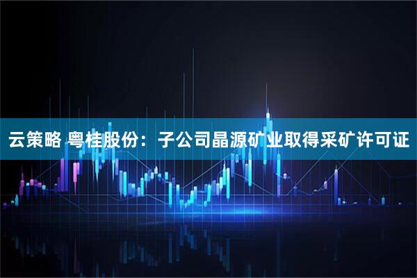 云策略 粤桂股份：子公司晶源矿业取得采矿许可证