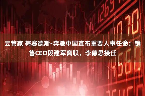 云管家 梅赛德斯-奔驰中国宣布重要人事任命：销售CEO段建军离职，李德思接任