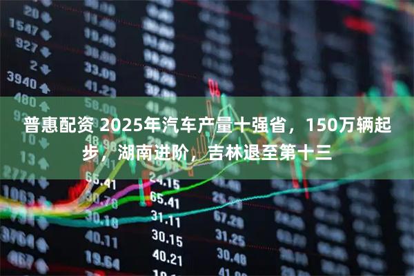 普惠配资 2025年汽车产量十强省，150万辆起步，湖南进阶，吉林退至第十三