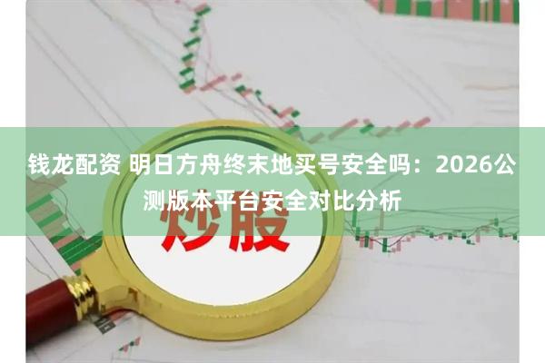 钱龙配资 明日方舟终末地买号安全吗：2026公测版本平台安全对比分析