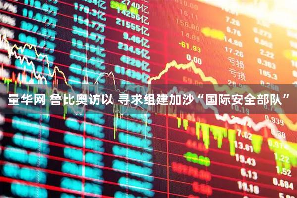 量华网 鲁比奥访以 寻求组建加沙“国际安全部队”