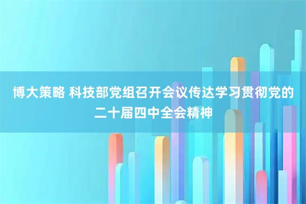博大策略 科技部党组召开会议传达学习贯彻党的二十届四中全会精神