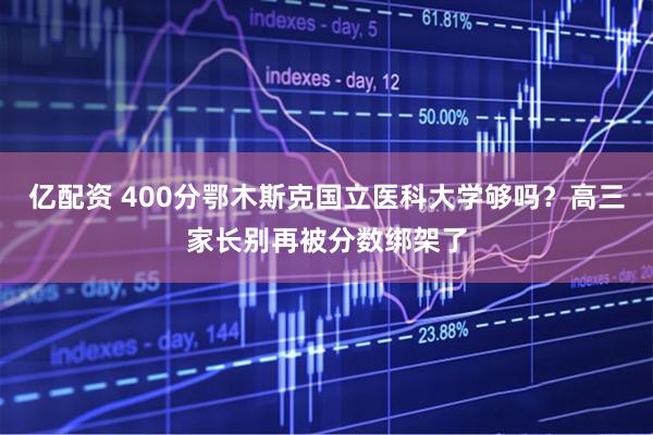 亿配资 400分鄂木斯克国立医科大学够吗？高三家长别再被分数绑架了