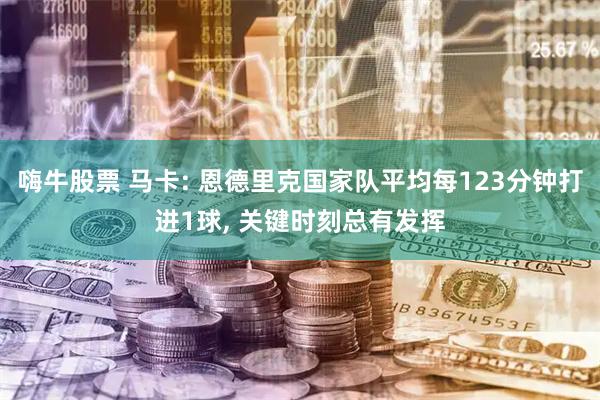 嗨牛股票 马卡: 恩德里克国家队平均每123分钟打进1球, 关键时刻总有发挥