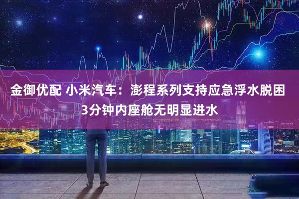 金御优配 小米汽车：澎程系列支持应急浮水脱困 3分钟内座舱无明显进水